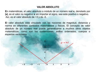 VALOR ABSOLUTO
En matemáticas, el valor absoluto o módulo​ de un número real x, denotado por
|x|, es el valor no negativo x sin importar el signo, sea este positivo o negativo.
Así, es el valor absoluto de +3 y de -3.
El valor absoluto está vinculado con las nociones de magnitud, distancia y
norma en diferentes contextos matemáticos y físicos. El concepto de valor
absoluto de un número real puede generalizarse a muchos otros objetos
matemáticos, como son los cuaterniones, anillos ordenados, cuerpos o
espacios vectoriales.
 