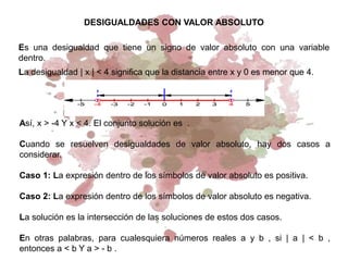 DESIGUALDADES CON VALOR ABSOLUTO
Es una desigualdad que tiene un signo de valor absoluto con una variable
dentro.
La desigualdad | x | < 4 significa que la distancia entre x y 0 es menor que 4.
Así, x > -4 Y x < 4. El conjunto solución es .
Cuando se resuelven desigualdades de valor absoluto, hay dos casos a
considerar.
Caso 1: La expresión dentro de los símbolos de valor absoluto es positiva.
Caso 2: La expresión dentro de los símbolos de valor absoluto es negativa.
La solución es la intersección de las soluciones de estos dos casos.
En otras palabras, para cualesquiera números reales a y b , si | a | < b ,
entonces a < b Y a > - b .
 