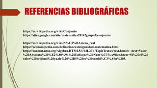 REFERENCIAS BIBLIOGRÁFICAS
https://es.wikipedia.org/wiki/Conjunto
https://sites.google.com/site/matematica20142grupo3/conjuntos
https://es.wikipedia.org/wiki/N%C3%BAmero_real
https://economipedia.com/definiciones/desigualdad-matematica.html
https://content.nroc.org/Algebra.HTML5/U02L2T1/TopicText/es/text.html#:~:text=Valor
%20Absoluto%20%E2%80%94%20Enfoque%20Num%C3%A9rico&text=Si%20el%20
valor%20original%20ya,de%20%2D5%20es%20tambi%C3%A9n%205.
 