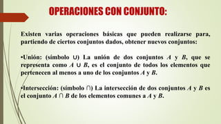 OPERACIONES CON CONJUNTO:
Existen varias operaciones básicas que pueden realizarse para,
partiendo de ciertos conjuntos dados, obtener nuevos conjuntos:
•Unión: (símbolo ∪) La unión de dos conjuntos A y B, que se
representa como A ∪ B, es el conjunto de todos los elementos que
pertenecen al menos a uno de los conjuntos A y B.
•Intersección: (símbolo ∩) La intersección de dos conjuntos A y B es
el conjunto A ∩ B de los elementos comunes a A y B.
 