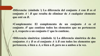 •Diferencia: (símbolo ) La diferencia del conjunto A con B es el
conjunto A  B que resulta de eliminar de A cualquier elemento
que esté en B.
•Complemento: El complemento de un conjunto A es el
conjunto A∁ que contiene todos los elementos que no pertenecen
a A, respecto a un conjunto U que lo contiene.
•Diferencia simétrica: (símbolo Δ) La diferencia simétrica de dos
conjuntos A y B es el conjunto A Δ B con todos los elementos que
pertenecen, o bien a A, o bien a B, pero no a ambos a la vez.
 