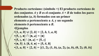 Producto cartesiano: (símbolo ×) El producto cartesiano de
dos conjuntos A y B es el conjunto A × B de todos los pares
ordenados (a, b) formados con un primer
elemento a perteneciente a A, y un segundo
elemento b perteneciente a B.
•Ejemplos
•{1, a, 0} ∪ {2, b} = {2, b, 1, a, 0}
•{5, z, ♠} ∩ {♠, a} = {♠}
•{5, z, ♠}  {♠, a} = {5, z}
•{♠, 5} Δ {8, #, ♠} = {5, #, 8}
•{1, a, 0} × {2, b} = {(1, 2), (1, b), (a, 2), (a, b), (0, 2), (0, b)}
 