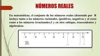 NÚMEROS REALES
En matemáticas, el conjunto de los números reales (denotado por R
incluye tanto a los números racionales, (positivos, negativos y el cero)
como a los números irracionales;1 y en otro enfoque, trascendentes y
algebraicos.
 