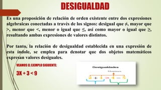 DESIGUALDAD
Es una proposición de relación de orden existente entre dos expresiones
algebraicas conectadas a través de los signos: desigual que ≠, mayor que
>, menor que <, menor o igual que ≤, así como mayor o igual que ≥,
resultando ambas expresiones de valores distintos.
Por tanto, la relación de desigualdad establecida en una expresión de
esta índole, se emplea para denotar que dos objetos matemáticos
expresan valores desiguales.
VEAMOS EL EJEMPLO SIGUIENTE:
3X + 3 < 9
 