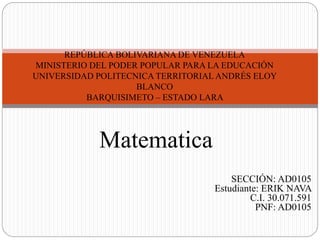 SECCIÓN: AD0105
Estudiante: ERIK NAVA
C.I. 30.071.591
PNF: AD0105
REPÚBLICA BOLIVARIANA DE VENEZUELA
MINISTERIO DEL PODER POPULAR PARA LA EDUCACIÓN
UNIVERSIDAD POLITECNICA TERRITORIAL ANDRÉS ELOY
BLANCO
BARQUISIMETO – ESTADO LARA
Matematica
 