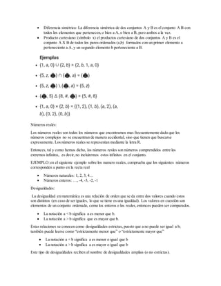  Diferencia simétrica: La diferencia simétrica de dos conjuntos A y B es el conjunto A B con
todos los elementos que pertenecen,o bien a A, o bien a B, pero ambos a la vez.
 Producto cartesiano: (símbolo x) el productos cartesiano de dos conjuntos A y B es el
conjunto A X B de todos los pares ordenados (a,b) formados con un primer elemento a
perteneciente a A, y un segundo elemento b perteneciente a B.
Números reales:
Los números reales son todos los números que encontramos mas frecuentemente dado que los
números complejos no se encuentran de manera accidental, sino que tienen que buscarse
expresamente. Los números reales se representan mediante la letra R.
Entonces, tal y como hemos dicho, los números reales son números comprendidos entre los
extremos infinitos, es decir, no incluiremos estos infinitos en el conjunto.
EJEMPLO:en el siguiente ejemplo sobre los numero reales, comprueba que los siguientes números
corresponden a punto en la recta real
 Números naturales: 1, 2, 3, 4…
 Números enteros: …, -4, -3, -2, -1
Desigualdades:
La desigualdad en matemática es una relación de orden que se da entre dos valores cuando estos
son distintos (en caso de ser iguales, lo que se tiene es una igualdad). Los valores en cuestión son
elementos de un conjunto ordenado, como los enteros o los reales,entonces pueden ser comparados.
 La notación a < b significa a es menor que b.
 La notación a > b significa que es mayor que b.
Estas relaciones se conocen como desigualdades estrictas, puesto que a no puede ser igual a b;
también puede leerse como “estrictamente menor que” o “estrictamente mayor que”
 La notación a < b significa a es menor o igual que b
 La notación a > b significa a es mayor o igual que b
Este tipo de desigualdades reciben el nombre de desigualdades amplias (o no estrictas).
 