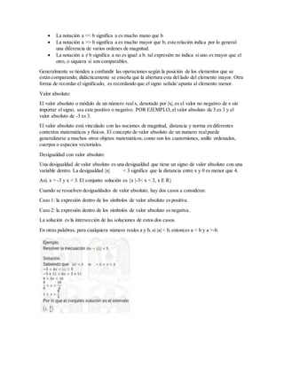  La notación a << b significa a es mucho mano que b
 La notación a >> b significa a es mucho mayor que b; esta relación indica por lo general
una diferencia de varios ordenes de magnitud.
 La notación a ≠ b significa a no es igual a b. tal expresión no indica si uno es mayor que el
otro, o siquiera si son comparables.
Generalmente se tienden a confundir las operaciones según la posición de los elementos que se
están comparando; didácticamente se enseña que la abertura esta del lado del elemento mayor. Otra
forma de recordar el significado, es recordando que el signo señala/ apunta al elemento menor.
Valor absoluto:
El valor absoluto o módulo de un número realx, denotado por |x|, es el valor no negativo de x sin
importar el signo, sea este positivo o negativo. POR EJEMPLO,el valor absoluto de 3 es 3 y el
valor absoluto de -3 es 3.
El valor absoluto está vinculado con las nociones de magnitud, distancia y norma en diferentes
contextos matemáticos y físicos. El concepto de valor absoluto de un numero realpuede
generalizarse a muchos otros objetos matemáticos, como son los cuaterniones, anillo ordenados,
cuerpos o espacios vectoriales.
Desigualdad con valor absoluto:
Una desigualdad de valor absoluto es una desigualdad que tiene un signo de valor absoluto con una
variable dentro. La desigualdad |x| < 3 significa que la distancia entre x y 0 es menor que 4.
Así, x > -3 y x < 3. El conjunto solución es {x |-3< x < 3, x E R}
Cuando se resuelven desigualdades de valor absoluto, hay dos casos a considerar.
Caso 1: la expresión dentro de los símbolos de valor absoluto es positiva.
Caso 2: la expresión dentro de los símbolos de valor absoluto es negativa.
La solución es la intersección de las soluciones de estos dos casos.
En otras palabras, para cualquiera número reales a y b, si |a| < b, entonces a < b y a >-b.
 