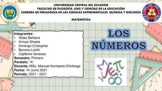 UNIVERSIDAD CENTRAL DEL ECUADOR
FACULTAD DE FILOSOFÍA, LEAS Y CIENCIAS DE LA EDUCACIÓN
CARRERA DE PEDAGOGÍA DE LAS CIENCIAS EXPERIMENTALES, QUÍMICA Y BIOLOGÍA
MATEMÁTICA
Integrantes:
• Aldaz Barbara
• Arroyo Shaela
• Anrango Cristopher
• Barrera Lizeth
• Cajilema Vanessa
Semestre: Primero
Paralelo: “A”
Docente: MSc. Manuel Humberto Chiriboga
Fecha: 14 Junio 2021
Periodo: 2021 - 2021
 