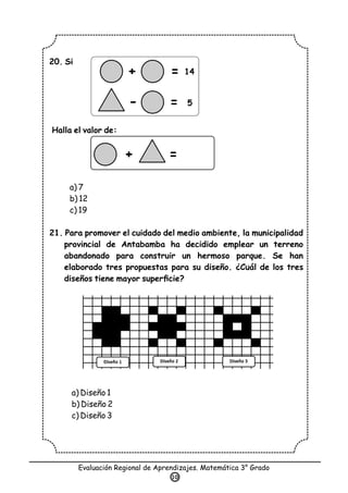 20. Si
Halla el valor de:
a) 7
b) 12
c) 19
21. Para promover el cuidado del medio ambiente, la municipalidad
provincial de Antabamba ha decidido emplear un terreno
abandonado para construir un hermoso parque. Se han
elaborado tres propuestas para su diseño. ¿Cuál de los tres
diseños tiene mayor superﬁcie?
a) Diseño 1
b) Diseño 2
c) Diseño 3
Evaluación Regional de Aprendizajes. Matemática 3° Grado
10
+
-
= 14
5
=
+ =
 