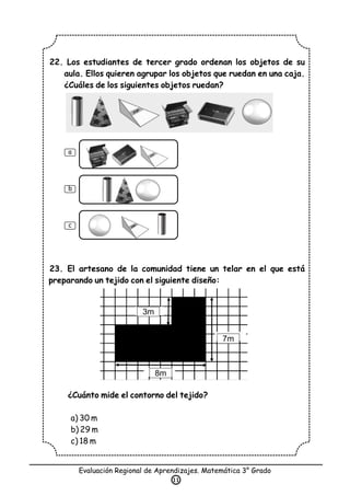 22. Los estudiantes de tercer grado ordenan los objetos de su
aula. Ellos quieren agrupar los objetos que ruedan en una caja.
¿Cuáles de los siguientes objetos ruedan?
23. El artesano de la comunidad tiene un telar en el que está
preparando un tejido con el siguiente diseño:
¿Cuánto mide el contorno del tejido?
a) 30 m
b) 29 m
c) 18 m
Evaluación Regional de Aprendizajes. Matemática 3° Grado
11
a
b
c
3m
7m
8m
 