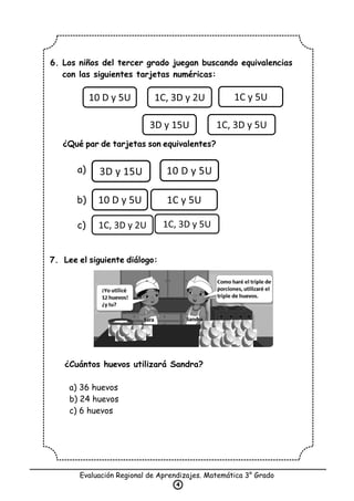 6. Los niños del tercer grado juegan buscando equivalencias
con las siguientes tarjetas numéricas:
¿Qué par de tarjetas son equivalentes?
7. Lee el siguiente diálogo:
¿Cuántos huevos utilizará Sandra?
a) 36 huevos
b) 24 huevos
c) 6 huevos
Evaluación Regional de Aprendizajes. Matemática 3° Grado
4
3D y 15U 10 D y 5U
10 D y 5U 1C, 3D y 2U 1C y 5U
3D y 15U 1C, 3D y 5U
10 D y 5U 1C y 5U
1C, 3D y 2U 1C, 3D y 5U
a)
b)
c)
 