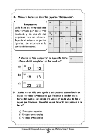 8. Marco y Carlos se divierten jugando “Rompecocos”.
A Marco le tocó completar la siguiente ﬁcha:
¿Cómo debió completar en los cuadros?
9. Mateo es un niño que ayuda a sus padres acomodando en
cajas los vasos artesanales que llevarán a vender en la
feria del pueblo. Si coloca 10 vasos en cada una de las 7
cajas que llevarán, ¿cuántos vasos llevarán sus padres a la
feria?
a) 17 vasos artesanales
b) 70 vasos artesanales
c) 77 vasos artesanales
Evaluación Regional de Aprendizajes. Matemática 3° Grado
5
Rompecocos
Cada ﬁcha del rompecabezas
está formada por dos o tres
cuadros, y en una de sus
esquinas hay un número.
Reparte el número en partes
iguales, de acuerdo a la
cantidad de cuadros.
a)
b)
c)
36
13 13
36
36
18 18
36
23 23
24 22 48
48 66
14 90 60 56
120 24
63 54
36
7
7
28
28
 