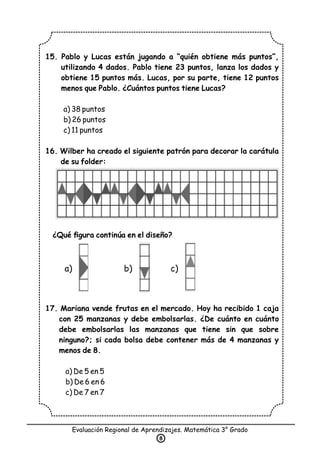 15. Pablo y Lucas están jugando a “quién obtiene más puntos”,
utilizando 4 dados. Pablo tiene 23 puntos, lanza los dados y
obtiene 15 puntos más. Lucas, por su parte, tiene 12 puntos
menos que Pablo. ¿Cuántos puntos tiene Lucas?
a) 38 puntos
b) 26 puntos
c) 11 puntos
16. Wilber ha creado el siguiente patrón para decorar la carátula
de su folder:
¿Qué ﬁgura continúa en el diseño?
17. Mariana vende frutas en el mercado. Hoy ha recibido 1 caja
con 25 manzanas y debe embolsarlas. ¿De cuánto en cuánto
debe embolsarlas las manzanas que tiene sin que sobre
ninguno?; si cada bolsa debe contener más de 4 manzanas y
menos de 8.
a) De 5 en 5
b) De 6 en 6
c) De 7 en 7
Evaluación Regional de Aprendizajes. Matemática 3° Grado
8
a) b) c)
 