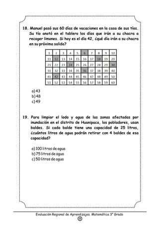 18. Manuel pasó sus 60 días de vacaciones en la casa de sus tíos.
Su tío anotó en el tablero los días que irán a su chacra a
recoger limones. Si hoy es el día 42, ¿qué día irán a su chacra
en su próxima salida?
a) 43
b) 48
c) 49
19. Para limpiar el lodo y agua de las zonas afectadas por
inundación en el distrito de Huanipaca, los pobladores, usan
baldes. Si cada balde tiene una capacidad de 25 litros,
¿cuántos litros de agua podrán retirar con 4 baldes de esa
capacidad?
a) 100 litros de agua
b) 75 litros de agua
c) 50 litros de agua
Evaluación Regional de Aprendizajes. Matemática 3° Grado
9
 