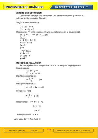 119
UNIVERSIDAD DE HUÁNUCO MATEMÁTICA BÁSICA I
LA MEJOR VENGANZA DE LA POBREZA ES EL ESTUDIO
MATEMÁTICA BÁSICA I UDH- 2021
MÉTODO DE SUSTITUCIÓN
Consiste en despejar una variable en una de las ecuaciones y sustituir su
valor en la otra ecuación. Ejemplo:
Según el ejemplo anterior:
(1): 2x – y = 4
(2): x + 2y = -3
Despejamos “y” en la ecuación (1) y la reemplazamos en la ecuación (2).
2x – y = 4 → y = 2x – 4 .....(3)
En (2)
x + 2 (2x – 4) = -3
x +4x – 8 = -3
5x = 5
x = 1
Luego en (3)
y = 2x - 4
y = 2(1) - 4
y = -2
MÉTODO DE IGUALACIÓN
Se despeja la misma incógnita de cada ecuación para luego igualarla.
Sea el sistema
(1): 2x – y = 4
(2): x + 2y = -3
De (1) despejamos x :
x =
2
4
y +
..........()
De (2) despejamos x :
x = – 3 – 2y .......()
Luego : () = ()
2
4
y +
= - 3 –2y
Resolviendo: y + 4 = -6 – 4y
5y = -10
y = -2
Reemplazando: x = 1
 El valor de y = 2 en () o ()
 
