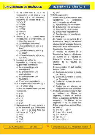 13
UNIVERSIDAD DE HUÁNUCO MATEMÁTICA BÁSICA I
LA MEJOR VENGANZA DE LA POBREZA ES EL ESTUDIO
MATEMÁTICA BÁSICA I UDH- 2021
7. Si se sabe que s ↔ t es
verdadero; r ᴧ s es falso; p → q
es falso y q ν r es verdadero.
Determina los valores de “p”, “q”,
“r”, “s” y “t”
a) VFVFF
b) VVVVF
c) VFFFF
d) VVFVV
e) FFFFV
8. Siendo p y q proposiciones
cualesquiera, la proposición, (p
→ q) ↔ [(p ν q) ↔ q],
a) ¿Es siempre verdadera?
b) ¿Es verdadera si y sólo si p
lo es?
c) ¿Es verdadera si y sólo si q
es falsa?
d) ¿Es verdadera si y sólo si p y
q lo son?
9. Luego de simplificar la
expresión: [(p → q)→q] → (p ν
q), podemos afirmar que:
a) La proposición es una
contingencia.
b) La proposición es una
contradicción.
c) La proposición es una
tautología.
d) Es un enunciado abierto.
10.Si la proposición compuesta: (p ᴧ
q) → (r ν t) es falsa.
Indicar las proposiciones que son
verdaderas.
a) p y r
b) p y q
c) r y t
d) q y t
e) p y t
11.Sabiendo que: [(s ↔ p) ∆ r) ν (p ᴧ
p) es verdadera y la proposición
(p → q) ν ~r es falsa, halla los
valores de “p”, “q” y “s”
a) VFV
b) VVV
c) VVF
d) FFF
e) VFF
12.Si la proposición:
No es cierto que estudiemos y no
aprobamos es verdadera,
entonces podemos afirmar:
a) Aprobamos y no estudiamos
b) Estudiamos y no aprobamos
c) Estudiamos y aprobamos
d) Estudiamos o aprobamos
e) Aprobamos o no estudiamos
13.Se sabe que:
Si Ricardo no es alumno de la
Facultad de Derecho o Carlos es
alumno de la Faculta de Derecho,
entonces Carlos es alumno de la
Facultad de Educación.
Si Ricardo es alumno de la
Facultad de Derecho y Carlos no
es alumno de la Facultad de
Educación, entonces Carlos es
alumno de la Facultad de
Derecho.
Se desea saber en qué facultad
estudia Carlos.
a) Carlos es alumno de la faculta
de Derecho
b) Carlos es alumno de la faculta
de Educación
c) Carlos es alumno de ambas
facultades
d) Carlos no es alumno de
ninguna de las dos facultades
14.Dadas las proposiciones p: Edgar
es profesor, q: Matías es
ingeniero, r: David es médico.
Hallar la expresión simbólica del
enunciado: “Si Matías no es
ingeniero y no es cierto que
Edgar sea profesor, porque David
es médico”.
a) ( ~q ᴧ p) → (p ν r)
b) (~q ᴧ ~p) → (p ν r)
c) r → (~q ᴧ ~p)
d) (q ν p) → r
e) (~p ᴧ ~q) → ~r
 