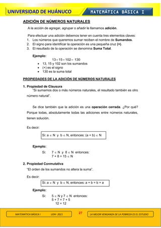 27
UNIVERSIDAD DE HUÁNUCO MATEMÁTICA BÁSICA I
LA MEJOR VENGANZA DE LA POBREZA ES EL ESTUDIO
MATEMÁTICA BÁSICA I UDH- 2021
ADICIÓN DE NÚMEROS NATURALES
A la acción de agregar, agrupar o añadir le llamamos adición.
Para efectuar una adición debemos tener en cuenta tres elementos claves:
1. Los números que queremos sumar reciben el nombre de Sumandos.
2. El signo para identificar la operación es una pequeña cruz (+).
3. El resultado de la operación se denomina Suma Total.
Ejemplo:
130
102
15
13 =
+
+
• 13, 15 y 102 son los sumandos
• (+) es el signo
• 130 es la suma total
PROPIEDADES DE LA ADICIÓN DE NÚMEROS NATURALES
1. Propiedad de Clausura
“Si sumamos dos o más números naturales, el resultado también es otro
número natural”.
Se dice también que la adición es una operación cerrada. ¿Por qué?
Porque todas, absolutamente todas las adiciones entre números naturales,
tienen solución.
Es decir:
Si: a  N y b  N, entonces: (a + b)  N
Ejemplo:
Si: 7  N y 8  N entonces:
7 + 8 = 15  N
2. Propiedad Conmutativa
“El orden de los sumandos no altera la suma”.
Es decir:
Si: a  N y b  N, entonces: a + b = b + a
Ejemplo:
Si: 5  N y 7  N entonces:
5 + 7 = 7 + 5
12 = 12
 
