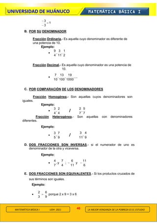 46
UNIVERSIDAD DE HUÁNUCO MATEMÁTICA BÁSICA I
LA MEJOR VENGANZA DE LA POBREZA ES EL ESTUDIO
MATEMÁTICA BÁSICA I UDH- 2021
1
3
3
=
−
−
B. POR SU DENOMINADOR
Fracción Ordinaria.- Es aquella cuyo denominador es diferente de
una potencia de 10.
Ejemplo:
•
2
1
,
11
3
,
4
9
Fracción Decimal.- Es aquella cuyo denominador es una potencia de
10.
• ...
,
1000
19
,
100
13
,
10
7
C. POR COMPARACIÓN DE LOS DENOMINADORES
Fracción Homogénea.- Son aquellas cuyos denominadores son
iguales.
Ejemplo:
•
4
2
,
4
3
/
7
5
,
7
2
Fracción Heterogénea.- Son aquellas con denominadores
diferentes.
Ejemplo:
•
9
7
,
5
3
/
9
4
,
11
3
D. DOS FRACCIONES SON INVERSAS.- si el numerador de uno es
denominador de la otra y viceversa.
Ejemplo:
•
6
11
y
11
6
;
4
7
y
,
7
4
−
−
E. DOS FRACCIONES SON EQUIVALENTES.- Si los productos cruzados de
sus términos son iguales.
Ejemplo:
•
9
6
3
2
= porque 2 x 9 = 3 x 6
 