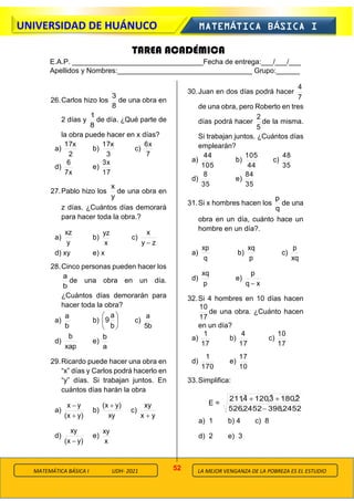 52
UNIVERSIDAD DE HUÁNUCO MATEMÁTICA BÁSICA I
LA MEJOR VENGANZA DE LA POBREZA ES EL ESTUDIO
MATEMÁTICA BÁSICA I UDH- 2021
26.Carlos hizo los
8
3
de una obra en
2 días y
8
1
de día. ¿Qué parte de
la obra puede hacer en x días?
a)
2
x
17
b)
3
x
17
c)
7
x
6
d)
x
7
6
e)
17
x
3
27.Pablo hizo los
y
x
de una obra en
z días. ¿Cuántos días demorará
para hacer toda la obra.?
a)
y
xz
b)
x
yz
c)
z
y
x
−
d) xy e) x
28.Cinco personas pueden hacer los
b
a
de una obra en un día.
¿Cuántos días demorarán para
hacer toda la obra?
a)
b
a
b) 





b
a
9 c)
b
5
a
d)
xap
b
e)
a
b
29.Ricardo puede hacer una obra en
“x” días y Carlos podrá hacerlo en
“y” días. Si trabajan juntos. En
cuántos días harán la obra
a)
)
y
x
(
y
x
+
−
b)
xy
)
y
x
( +
c)
y
x
xy
+
d)
)
y
x
(
xy
−
e)
x
xy
30.Juan en dos días podrá hacer
7
4
de una obra, pero Roberto en tres
días podrá hacer
5
2
de la misma.
Si trabajan juntos. ¿Cuántos días
emplearán?
a)
105
44
b)
44
105
c)
35
48
d)
35
8
e)
35
84
31.Si x hombres hacen los
q
p
de una
obra en un día, cuánto hace un
hombre en un día?.
a)
q
xp
b)
p
xq
c)
xq
p
d)
p
xq
e)
x
q
p
−
32.Si 4 hombres en 10 días hacen
17
10
de una obra. ¿Cuánto hacen
en un día?
a)
17
1
b)
17
4
c)
17
10
d)
170
1
e)
10
17
33.Simplifica:
E =
2452
,
398
2452
,
526
2̂
,
180
3̂
,
120
4̂
,
211
−
+
+
a) 1 b) 4 c) 8
d) 2 e) 3
TAREA ACADÉMICA
E.A.P. _________________________________Fecha de entrega:___/___/___
Apellidos y Nombres:__________________________________ Grupo:______
 