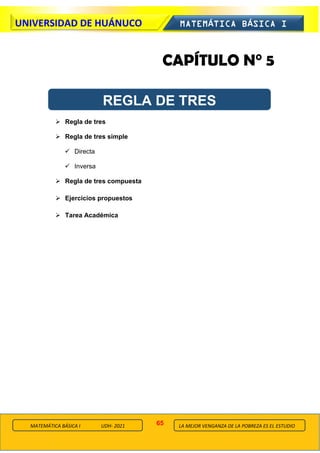 65
UNIVERSIDAD DE HUÁNUCO MATEMÁTICA BÁSICA I
LA MEJOR VENGANZA DE LA POBREZA ES EL ESTUDIO
MATEMÁTICA BÁSICA I UDH- 2021
CAPÍTULO N° 5
➢ Regla de tres
➢ Regla de tres simple
✓ Directa
✓ Inversa
➢ Regla de tres compuesta
➢ Ejercicios propuestos
➢ Tarea Académica
REGLA DE TRES
 