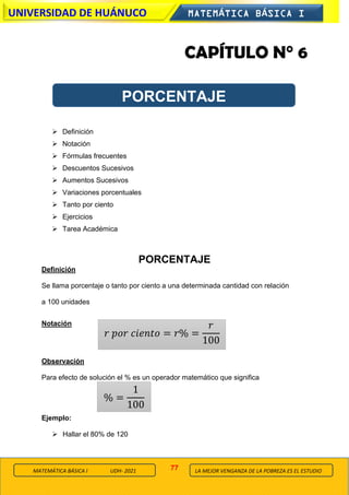 77
UNIVERSIDAD DE HUÁNUCO MATEMÁTICA BÁSICA I
LA MEJOR VENGANZA DE LA POBREZA ES EL ESTUDIO
MATEMÁTICA BÁSICA I UDH- 2021
CAPÍTULO N° 6
➢ Definición
➢ Notación
➢ Fórmulas frecuentes
➢ Descuentos Sucesivos
➢ Aumentos Sucesivos
➢ Variaciones porcentuales
➢ Tanto por ciento
➢ Ejercicios
➢ Tarea Académica
PORCENTAJE
Definición
Se llama porcentaje o tanto por ciento a una determinada cantidad con relación
a 100 unidades
Notación
Observación
Para efecto de solución el % es un operador matemático que significa
Ejemplo:
➢ Hallar el 80% de 120
PORCENTAJE
𝑟 𝑝𝑜𝑟 𝑐𝑖𝑒𝑛𝑡𝑜 = 𝑟% =
𝑟
100
% =
1
100
 