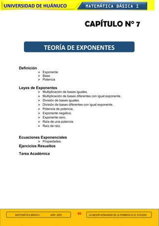 85
UNIVERSIDAD DE HUÁNUCO MATEMÁTICA BÁSICA I
LA MEJOR VENGANZA DE LA POBREZA ES EL ESTUDIO
MATEMÁTICA BÁSICA I UDH- 2021
CAPÍTULO N° 7
Definición
➢ Exponente
➢ Base
➢ Potencia
Leyes de Exponentes
➢ Multiplicación de bases iguales.
➢ Multiplicación de bases diferentes con igual exponente.
➢ División de bases iguales.
➢ División de bases diferentes con igual exponente.
➢ Potencia de potencia.
➢ Exponente negativo.
➢ Exponente cero.
➢ Raía de una potencia.
➢ Raíz de raíz.
Ecuaciones Exponenciales
➢ Propiedades.
Ejercicios Resueltos
Tarea Académica
TEORÍA DE EXPONENTES
 