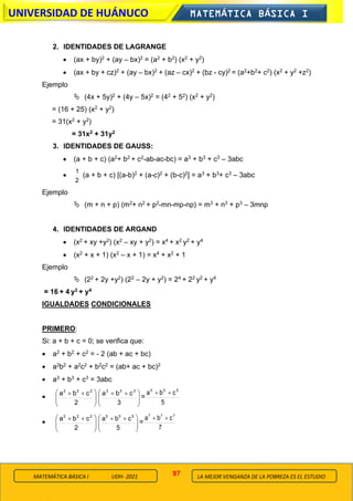 97
UNIVERSIDAD DE HUÁNUCO MATEMÁTICA BÁSICA I
LA MEJOR VENGANZA DE LA POBREZA ES EL ESTUDIO
MATEMÁTICA BÁSICA I UDH- 2021
2. IDENTIDADES DE LAGRANGE
• (ax + by)2 + (ay – bx)2 = (a2 + b2) (x2 + y2)
• (ax + by + cz)2 + (ay – bx)2 + (az – cx)2 + (bz - cy)2 = (a2+b2+ c2) (x2 + y2 +z2)
Ejemplo
 (4x + 5y)2 + (4y – 5x)2 = (42 + 52) (x2 + y2)
= (16 + 25) (x2 + y2)
= 31(x2 + y2)
= 31x2 + 31y2
3. IDENTIDADES DE GAUSS:
• (a + b + c) (a2+ b2 + c2-ab-ac-bc) = a3 + b3 + c3 – 3abc
•
2
1
(a + b + c) [(a-b)2 + (a-c)2 + (b-c)2] = a3 + b3+ c3 – 3abc
Ejemplo
 (m + n + p) (m2+ n2 + p2-mn-mp-np) = m3 + n3 + p3 – 3mnp
4. IDENTIDADES DE ARGAND
• (x2 + xy +y2) (x2 – xy + y2) = x4 + x2 y2 + y4
• (x2 + x + 1) (x2 – x + 1) = x4 + x2 + 1
Ejemplo
 (22 + 2y +y2) (22 – 2y + y2) = 24 + 22 y2 + y4
= 16 + 4 y2 + y4
IGUALDADES CONDICIONALES
PRIMERO:
Si: a + b + c = 0; se verifica que:
• a2 + b2 + c2 = - 2 (ab + ac + bc)
• a2b2 + a2c2 + b2c2 = (ab+ ac + bc)2
• a3 + b3 + c3 = 3abc
• 






 +
+
2
c
b
a 2
2
2







 +
+
3
c
b
a 3
3
3
=
5
c
b
a 5
5
5
+
+
• 






 +
+
2
c
b
a 2
2
2







 +
+
5
c
b
a 5
5
5
=
7
c
b
a 7
7
7
+
+
 