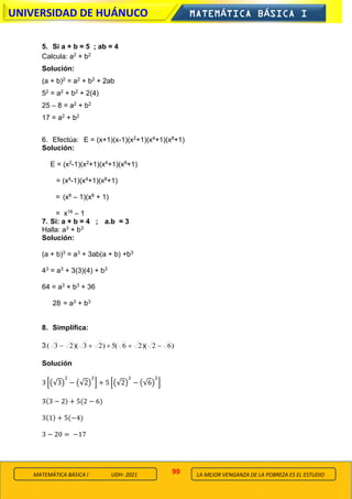 99
UNIVERSIDAD DE HUÁNUCO MATEMÁTICA BÁSICA I
LA MEJOR VENGANZA DE LA POBREZA ES EL ESTUDIO
MATEMÁTICA BÁSICA I UDH- 2021
5. Si a + b = 5 ; ab = 4
Calcula: a2 + b2
Solución:
(a + b)2 = a2 + b2 + 2ab
52 = a2 + b2 + 2(4)
25 – 8 = a2 + b2
17 = a2 + b2
6. Efectúa: E = (x+1)(x-1)(x2+1)(x4+1)(x8+1)
Solución:
E = (x2-1)(x2+1)(x4+1)(x8+1)
= (x4-1)(x4+1)(x8+1)
= (x8 – 1)(x8 + 1)
= x16 – 1
7. Si: a + b = 4 ; a.b = 3
Halla: a3 + b3
Solución:
(a + b)3 = a3 + 3ab(a + b) +b3
43 = a3 + 3(3)(4) + b3
64 = a3 + b3 + 36
28 = a3 + b3
8. Simplifica:
3 )
6
2
)(
2
6
(
5
)
2
3
)(
2
3
( −
+
+
+
−
Solución
3 [(√3)
2
− (√2)
2
] + 5 [(√2)
2
− (√6)
2
]
3(3 − 2) + 5(2 − 6)
3(1) + 5(−4)
3 − 20 = −17
 