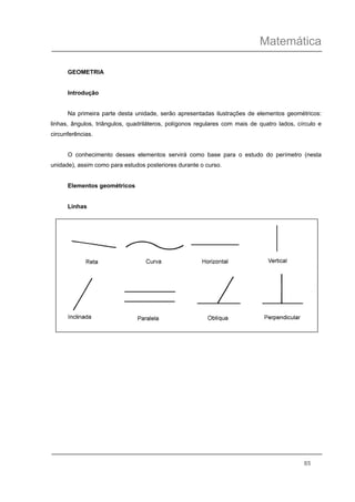Matemática
85
GEOMETRIA
Introdução
Na primeira parte desta unidade, serão apresentadas ilustrações de elementos geométricos:
linhas, ângulos, triângulos, quadriláteros, polígonos regulares com mais de quatro lados, círculo e
circunferências.
O conhecimento desses elementos servirá como base para o estudo do perímetro (nesta
unidade), assim como para estudos posteriores durante o curso.
Elementos geométricos
Linhas
 