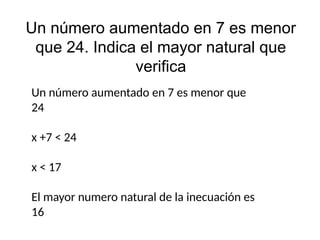 Un número aumentado en 7 es menor
que 24. Indica el mayor natural que
verifica
Un número aumentado en 7 es menor que
24
x +7 < 24
x < 17
El mayor numero natural de la inecuación es
16
 