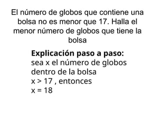 El número de globos que contiene una
bolsa no es menor que 17. Halla el
menor número de globos que tiene la
bolsa
Explicación paso a paso:
sea x el número de globos
dentro de la bolsa
x > 17 , entonces
x = 18
 