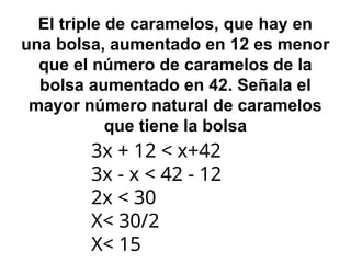 El triple de caramelos, que hay en
una bolsa, aumentado en 12 es menor
que el número de caramelos de la
bolsa aumentado en 42. Señala el
mayor número natural de caramelos
que tiene la bolsa
3x + 12 < x+42
3x - x < 42 - 12
2x < 30
X< 30/2
X< 15
 