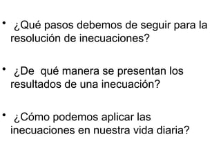  ¿Qué pasos debemos de seguir para la
resolución de inecuaciones?
 ¿De qué manera se presentan los
resultados de una inecuación?
 ¿Cómo podemos aplicar las
inecuaciones en nuestra vida diaria?
 