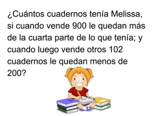 ¿Cuántos cuadernos tenía Melissa,
si cuando vende 900 le quedan más
de la cuarta parte de lo que tenía; y
cuando luego vende otros 102
cuadernos le quedan menos de
200?
 
