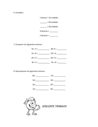6. Completa:
1 decena = 10 unidades
_______ = 20 unidades
_______ = 30 unidades
4 decenas = _________
5 decenas = _________
7. Componer los siguientes números.
10 + 3 = ____________ 40+ 6 = __________
10 + 8 = ____________ 50 + 4= __________
20 + 4 = ____________ 60 + 5= __________
30 + 5 = ____________ 70 + 8 = _________
8. Descomponer los siguientes números.
46= ______________ 23= ____________
54=______________ 43= ____________
32=______________ 87= ____________
67= _____________ 78= ____________
¡EXELENTE TRABAJO!
 
