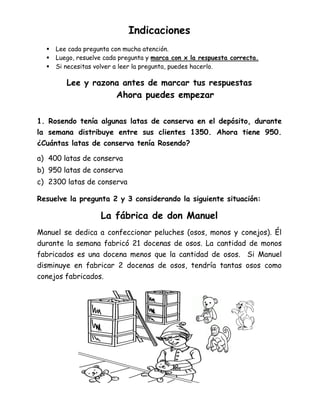 Indicaciones
 Lee cada pregunta con mucha atención.
 Luego, resuelve cada pregunta y marca con x la respuesta correcta.
 Si necesitas volver a leer la pregunta, puedes hacerlo.
Lee y razona antes de marcar tus respuestas
Ahora puedes empezar
1. Rosendo tenía algunas latas de conserva en el depósito, durante
la semana distribuye entre sus clientes 1350. Ahora tiene 950.
¿Cuántas latas de conserva tenía Rosendo?
a) 400 latas de conserva
b) 950 latas de conserva
c) 2300 latas de conserva
Resuelve la pregunta 2 y 3 considerando la siguiente situación:
La fábrica de don Manuel
Manuel se dedica a confeccionar peluches (osos, monos y conejos). Él
durante la semana fabricó 21 docenas de osos. La cantidad de monos
fabricados es una docena menos que la cantidad de osos. Si Manuel
disminuye en fabricar 2 docenas de osos, tendría tantas osos como
conejos fabricados.
 