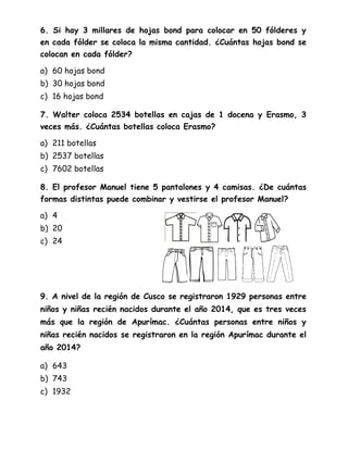 6. Si hay 3 millares de hojas bond para colocar en 50 fólderes y
en cada fólder se coloca la misma cantidad. ¿Cuántas hojas bond se
colocan en cada fólder?
a) 60 hojas bond
b) 30 hojas bond
c) 16 hojas bond
7. Walter coloca 2534 botellas en cajas de 1 docena y Erasmo, 3
veces más. ¿Cuántas botellas coloca Erasmo?
a) 211 botellas
b) 2537 botellas
c) 7602 botellas
8. El profesor Manuel tiene 5 pantalones y 4 camisas. ¿De cuántas
formas distintas puede combinar y vestirse el profesor Manuel?
a) 4
b) 20
c) 24
9. A nivel de la región de Cusco se registraron 1929 personas entre
niños y niñas recién nacidos durante el año 2014, que es tres veces
más que la región de Apurímac. ¿Cuántas personas entre niños y
niñas recién nacidos se registraron en la región Apurímac durante el
año 2014?
a) 643
b) 743
c) 1932
 