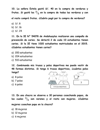 10. La señora Estela gastó S/. 40 en la compra de verduras y
frutas. Si gastó los ⁄ en la compra de todas las verduras y con
el resto compró frutas. ¿Cuánto pagó por la compra de verduras?
a) S/. 8
b) S/. 16
c) S/. 24
11. En la IE N° 54078 de Andahuaylas realizaron una campaña de
prevención de caries. Se detectó 2 de cada 10 estudiantes tienen
caries. Si la IE tiene 1020 estudiantes matriculados en el 2015.
¿Cuántos estudiantes tienen caries?
a) 200 estudiantes
b) 204 estudiantes
c) 510 estudiantes
12. Combinando mis trusas y polos deportivos me puedo vestir de
48 formas distintas. Si tengo 6 trusas deportivos, ¿cuántos polos
tengo?
a) 8 polos
b) 7 polos
c) 6 polos
13. En una chacra se observa a 30 personas cosechando papas, de
las cuales ⁄ son varones y el resto son mujeres. ¿Cuántas
mujeres cosechan papa en la chacra?
a) 18 mujeres
b) 12 mujeres
c) 6 mujeres
?
6 trusas deportivos
 
