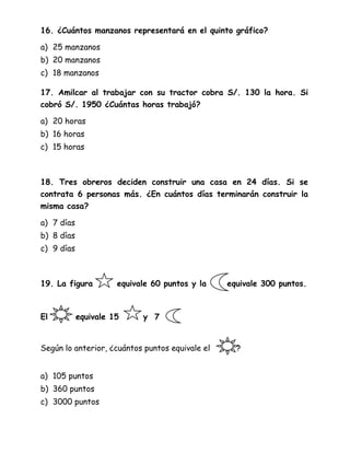 16. ¿Cuántos manzanos representará en el quinto gráfico?
a) 25 manzanos
b) 20 manzanos
c) 18 manzanos
17. Amilcar al trabajar con su tractor cobra S/. 130 la hora. Si
cobró S/. 1950 ¿Cuántas horas trabajó?
a) 20 horas
b) 16 horas
c) 15 horas
18. Tres obreros deciden construir una casa en 24 días. Si se
contrata 6 personas más. ¿En cuántos días terminarán construir la
misma casa?
a) 7 días
b) 8 días
c) 9 días
19. La figura equivale 60 puntos y la equivale 300 puntos.
El equivale 15 y 7
Según lo anterior, ¿cuántos puntos equivale el ?
a) 105 puntos
b) 360 puntos
c) 3000 puntos
 