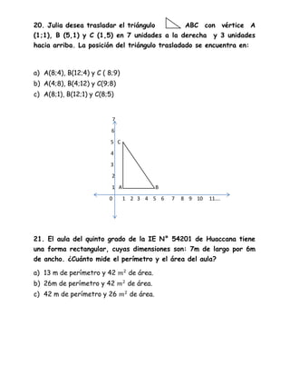 20. Julia desea trasladar el triángulo ABC con vértice A
(1;1), B (5,1) y C (1,5) en 7 unidades a la derecha y 3 unidades
hacia arriba. La posición del triángulo trasladado se encuentra en:
a) A(8;4), B(12;4) y C ( 8;9)
b) A(4;8), B(4;12) y C(9;8)
c) A(8;1), B(12;1) y C(8;5)
7
6
5 C
4
3
2
1 A B
0 1 2 3 4 5 6 7 8 9 10 11….
21. El aula del quinto grado de la IE N° 54201 de Huaccana tiene
una forma rectangular, cuyas dimensiones son: 7m de largo por 6m
de ancho. ¿Cuánto mide el perímetro y el área del aula?
a) 13 m de perímetro y 42 de área.
b) 26m de perímetro y 42 de área.
c) 42 m de perímetro y 26 de área.
 