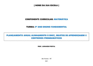 [ NOME DA SUA ESCOLA ]
COMPONENTE CURRICULAR: MATEMÁTICA
TURMA: 9º ANO ENSINO FUNDAMENTAL
PLANEJAMENTO ANUAL ALINHAMENTO À BNCC, OBJETOS DE APRENDIZAGEM E
CONTEÚDOS PROGRAMÁTICOS
PROF. LEONARDO PORTAL
Alta Floresta – MT
2021
 