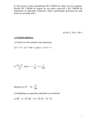 11
f) Uma pessoa recebe mensalmente R$ 2.500,00 de salário de uma empresa.
Recebe R$ 1.500,00 de aluguel de um ponto comercial e R$ 1.000,00 de
rendimento de aplicações financeiras. Qual a participação percentual de cada
fonte em sua renda total ?
R: 50 % , 30 % , 20 %
1.3 Cálculo algébrico.
1) Calcule os valor numérico das expressões:
a) 1ab4a2ba 233
++−+ , para a = 2 e b = -3
b)
y
xxy 2
−
, para
10
1
x −= e
100
1
y =
Resposta: a) 29 b)
100
11
−
2) Simplifique as expressões reduzindo-as ao máximo:
a) ( ) ( ) ( )3a3a2a2a21aa3 222
−+−−++++
 