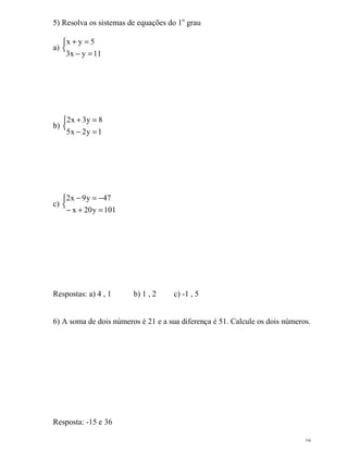 16
5) Resolva os sistemas de equações do 1o
grau
a) 

=−
=+
11yx3
5yx
b) 

=−
=+
1y2x5
8y3x2
c) 

=+−
−=−
101y20x
47y9x2
Respostas: a) 4 , 1 b) 1 , 2 c) -1 , 5
6) A soma de dois números é 21 e a sua diferença é 51. Calcule os dois números.
Resposta: -15 e 36
 