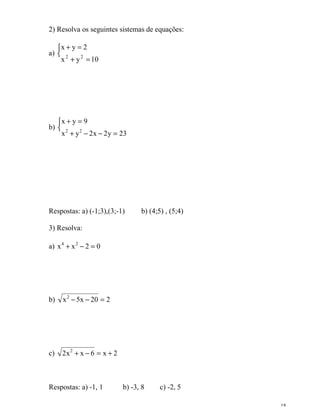 18
2) Resolva os seguintes sistemas de equações:
a) 

=+
=+
10yx
2yx
22
b) 

=−−+
=+
23y2x2yx
9yx
22
Respostas: a) (-1;3),(3;-1) b) (4;5) , (5;4)
3) Resolva:
a) 02xx 24
=−+
b) 220x5x2
=−−
c) 2x6xx2 2
+=−+
Respostas: a) -1, 1 b) -3, 8 c) -2, 5
 