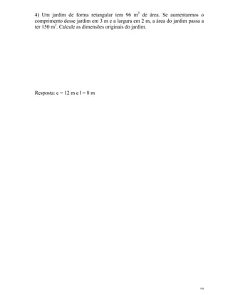 19
4) Um jardim de forma retangular tem 96 m2
de área. Se aumentarmos o
comprimento desse jardim em 3 m e a largura em 2 m, a área do jardim passa a
ter 150 m2
. Calcule as dimensões originais do jardim.
Resposta: c = 12 m e l = 8 m
 