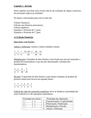 2
Capítulo 1 - Revisão
Neste capítulo será feita uma revisão através da resolução de alguns exercícios,
dos principais tópicos já estudados.
Os tópicos selecionados para esta revisão são:
Cálculo Numérico;
Cálculo com Números percentuais;
Cálculo algébrico;
Equações e Sistemas do 1o
grau;
Equações e Sistemas do 2o
grau.
1.1 Cálculo Numérico
Operações com frações
Adição e Subtração: usamos o menor múltiplo comum.
15
14
30
28
30
51815
6
1
5
3
2
1
==
−+
=−+
Multiplicação: O produto de duas frações é uma fração que tem por numerdor o
produto dos numeradores e que tem por denominador o produto dos
denominadores.
10
3
20
6
5
2
4
3
==×
Divisão: O quociente de duas frações é uma fração resultante do produto da
primeira fração pelo inverso da segunda fração.
3
2
6
4
3
4
2
1
4
3
2
1
==×=÷
Cálculo do valor de expressões numéricas: deve-se obedecer à prioridade dos
sinais indicativos e das operações matemáticas.
Prioridade dos Sinais Prioridade das Operações
1 ( ) 1 Exponenciação e Logaritmação
2 [ ] 2 Potenciação e Radiciação
3 { } 3 Multiplicação e Divisão
4 Adição e Subtração
 