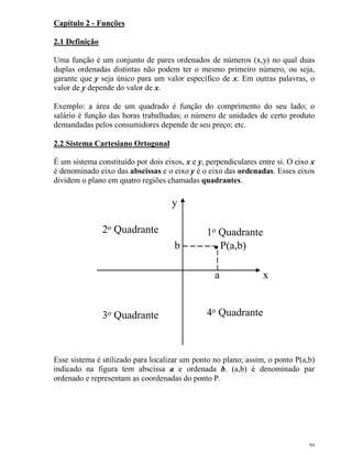 20
Capítulo 2 - Funções
2.1 Definição
Uma função é um conjunto de pares ordenados de números (x,y) no qual duas
duplas ordenadas distintas não podem ter o mesmo primeiro número, ou seja,
garante que y seja único para um valor específico de x. Em outras palavras, o
valor de y depende do valor de x.
Exemplo: a área de um quadrado é função do comprimento do seu lado; o
salário é função das horas trabalhadas; o número de unidades de certo produto
demandadas pelos consumidores depende de seu preço; etc.
2.2 Sistema Cartesiano Ortogonal
É um sistema constituído por dois eixos, x e y, perpendiculares entre si. O eixo x
é denominado eixo das abscissas e o eixo y é o eixo das ordenadas. Esses eixos
dividem o plano em quatro regiões chamadas quadrantes.
1o Quadrante2o Quadrante
3o Quadrante 4o Quadrante
x
y
a
b P(a,b)
Esse sistema é utilizado para localizar um ponto no plano; assim, o ponto P(a,b)
indicado na figura tem abscissa a e ordenada b. (a,b) é denominado par
ordenado e representam as coordenadas do ponto P.
 