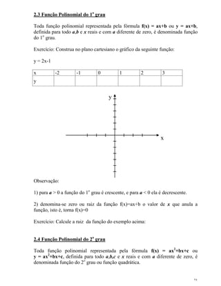 21
2.3 Função Polinomial do 1o
grau
Toda função polinomial representada pela fórmula f(x) = ax+b ou y = ax+b,
definida para todo a,b e x reais e com a diferente de zero, é denominada função
do 1o
grau.
Exercício: Construa no plano cartesiano o gráfico da seguinte função:
y = 2x-1
x -2 -1 0 1 2 3
y
x
y
Observação:
1) para a > 0 a função do 1o
grau é crescente, e para a < 0 ela é decrescente.
2) denomina-se zero ou raiz da função f(x)=ax+b o valor de x que anula a
função, isto é, torna f(x)=0
Exercício: Calcule a raiz da função do exemplo acima:
2.4 Função Polinomial do 2o
grau
Toda função polinomial representada pela fórmula f(x) = ax2
+bx+c ou
y = ax2
+bx+c, definida para todo a,b,c e x reais e com a diferente de zero, é
denominada função do 2o
grau ou função quadrática.
 