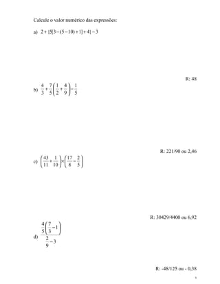 3
Calcule o valor numérico das expressões:
a) 3}4]1)105(3[5{2 −++−−+
R: 48
b)
5
1
9
4
2
1
5
7
3
4
−





++
R: 221/90 ou 2,46
c) 





−×





+
5
2
8
17
10
1
11
43
R: 30429/4400 ou 6,92
d)
3
9
2
1
3
7
5
4
−






−
R: -48/125 ou - 0,38
 