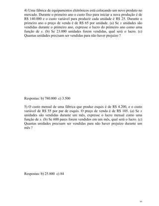 30
4) Uma fábrica de equipamentos eletrônicos está colocando um novo produto no
mercado. Durante o primeiro ano o custo fixo para iniciar a nova produção é de
R$ 140.000 e o custo variável para produzir cada unidade é R$ 25. Durante o
primeiro ano o preço de venda é de R$ 65 por unidade. (a) Se x unidades são
vendidas durante o primeiro ano, expresse o lucro do primeiro ano como uma
função de x. (b) Se 23.000 unidades forem vendidas, qual será o lucro. (c)
Quantas unidades precisam ser vendidas para não haver prejuízo ?
Respostas: b) 780.000 c) 3.500
5) O custo mensal de uma fábrica que produz esquis é de R$ 4.200, e o custo
variável de R$ 55 por par de esquis. O preço de venda é de R$ 105. (a) Se x
unidades são vendidas durante um mês, expresse o lucro mensal como uma
função de x. (b) Se 600 pares forem vendidos em um mês, qual será o lucro. (c)
Quantas unidades precisam ser vendidas para não haver prejuízo durante um
mês ?
Respostas: b) 25.800 c) 84
 